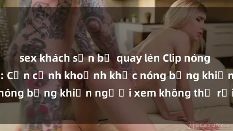 sex khách sạn bị quay lén Clip nóng phòng tắm gây sốt: Cận cảnh khoảnh khắc nóng bỏng khiến người xem không thể rời mắt