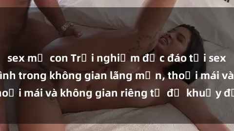 sex mẹ con Trải nghiệm độc đáo tại sex nhà nghỉ: ẩn mình trong không gian lãng mạn, thoải mái và không gian riêng tư để khuấy động tình ái.