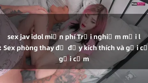 sex jav idol miễn phí Trải nghiệm mới lạ: Sex phòng thay đồ đầy kích thích và gợi cảm