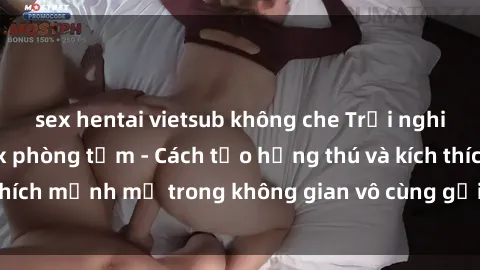 sex hentai vietsub không che Trải nghiệm mới lạ với sex phòng tắm - Cách tạo hứng thú và kích thích mạnh mẽ trong không gian vô cùng gợi cảm và lãng mạn