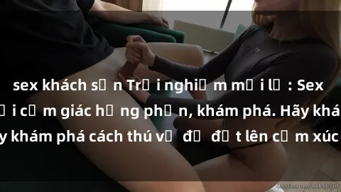 sex khách sạn Trải nghiệm mới lạ: Sex trong xe hơi đem lại cảm giác hưng phấn, khám phá. Hãy khám phá cách thú vị để đốt lên cảm xúc trong cuộc tình!