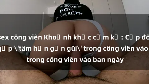 sex công viên Khoảnh khắc cấm kỵ: Cặp đôi bị bắt gặp 'tâm hồn gần gũi' trong công viên vào ban ngày