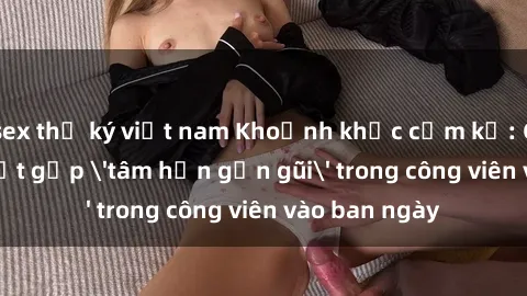 sex thư ký việt nam Khoảnh khắc cấm kỵ: Cặp đôi bị bắt gặp 'tâm hồn gần gũi' trong công viên vào ban ngày