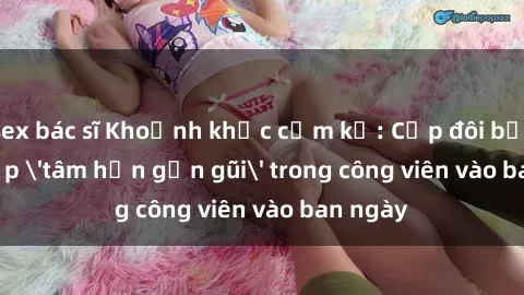 sex bác sĩ Khoảnh khắc cấm kỵ: Cặp đôi bị bắt gặp 'tâm hồn gần gũi' trong công viên vào ban ngày