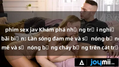 phim sex jav Khám phá những trải nghiệm độc đáo tại sex bãi biển: Làn sóng đam mê và sự nóng bỏng cháy bỏng trên cát trắng