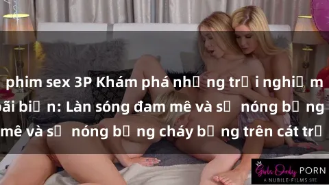 phim sex 3P Khám phá những trải nghiệm độc đáo tại sex bãi biển: Làn sóng đam mê và sự nóng bỏng cháy bỏng trên cát trắng