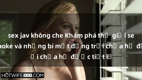 sex jav không che Khám phá thế giới sex quán karaoke và những bí mật động trời chưa hề được tiết lộ