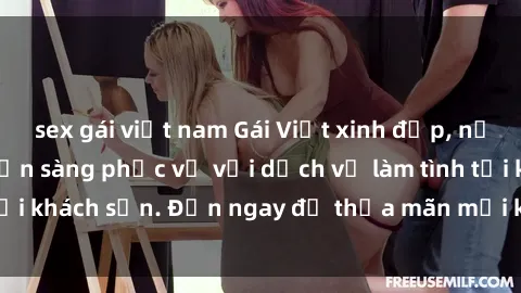 sex gái việt nam Gái Việt xinh đẹp, nồng nàn tình cảm, sẵn sàng phục vụ với dịch vụ làm tình tại khách sạn. Đến ngay để thỏa mãn mọi khao khát của bạn!