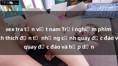 sex tra tấn việt nam Trải nghiệm phim sex : Sự kích thích đến từ những cảnh quay độc đáo và hấp dẫn