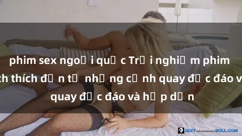 phim sex ngoại quốc Trải nghiệm phim sex : Sự kích thích đến từ những cảnh quay độc đáo và hấp dẫn