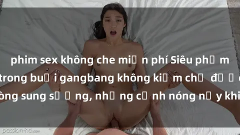 phim sex không che miễn phí Siêu phẩm gái Việt tham gia trong buổi gangbang không kiềm chế được lòng sung sướng, những cảnh nóng nảy khiến ai cũng phải mãn nhãn