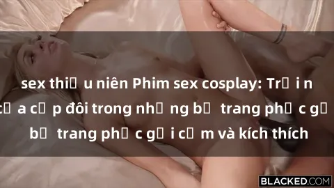 sex thiếu niên Phim sex cosplay: Trải nghiệm tuyệt vời của cặp đôi trong những bộ trang phục gợi cảm và kích thích