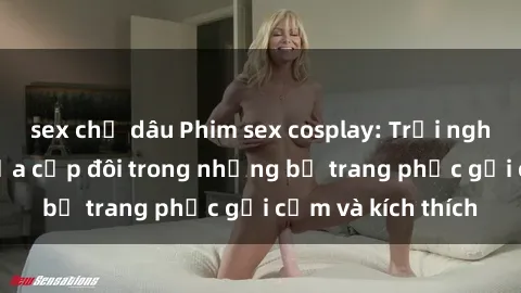 sex chị dâu Phim sex cosplay: Trải nghiệm tuyệt vời của cặp đôi trong những bộ trang phục gợi cảm và kích thích