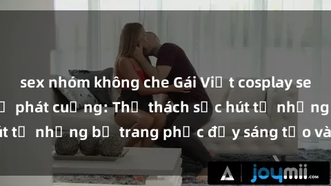 sex nhóm không che Gái Việt cosplay sexy khiến fan hâm mộ phát cuồng: Thử thách sức hút từ những bộ trang phục đầy sáng tạo và quyến rũ!