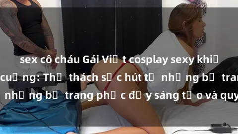 sex cô cháu Gái Việt cosplay sexy khiến fan hâm mộ phát cuồng: Thử thách sức hút từ những bộ trang phục đầy sáng tạo và quyến rũ!