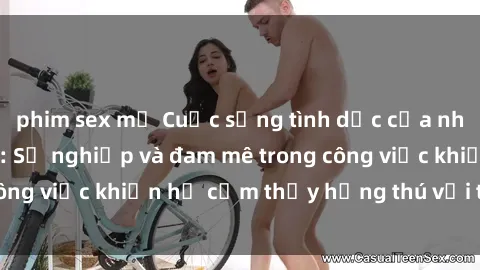phim sex mỹ Cuộc sống tình dục của nhân viên văn phòng: Sự nghiệp và đam mê trong công việc khiến họ cảm thấy hứng thú với tình dục?