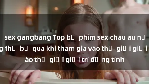 sex gangbang Top bộ phim sex châu âu nổi tiếng không thể bỏ qua khi tham gia vào thế giới giải trí đồng tính