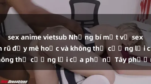 sex anime vietsub Những bí mật về sex gái Tây: Sự quyến rũ đầy mê hoặc và không thể cưỡng lại của phụ nữ Tây phương