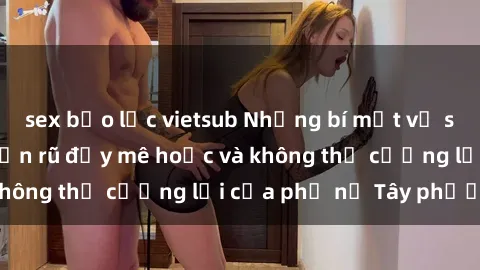 sex bạo lực vietsub Những bí mật về sex gái Tây: Sự quyến rũ đầy mê hoặc và không thể cưỡng lại của phụ nữ Tây phương