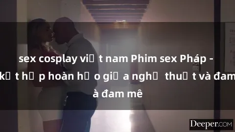 sex cosplay việt nam Phim sex Pháp - Sự kết hợp hoàn hảo giữa nghệ thuật và đam mê