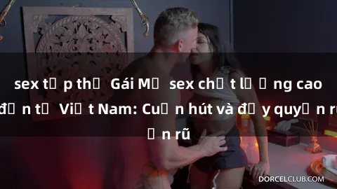 sex tập thể Gái Mỹ sex chất lượng cao đến từ Việt Nam: Cuốn hút và đầy quyến rũ