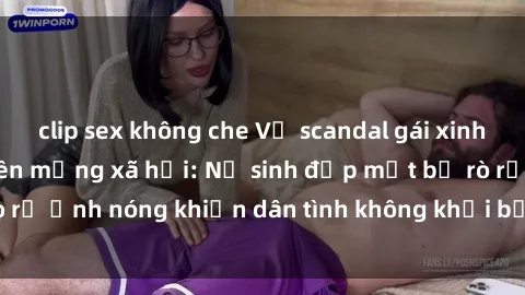 clip sex không che Vụ scandal gái xinh lộ hàng gây sốt trên mạng xã hội: Nữ sinh đẹp mắt bị rò rỉ ảnh nóng khiến dân tình không khỏi bất ngờ và phẫn nộ!