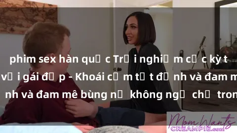 phim sex hàn quốc Trải nghiệm cực kỳ thú vị khi làm tình với gái đẹp - Khoái cảm tột đỉnh và đam mê bùng nổ không ngờ chỉ trong một đêm!