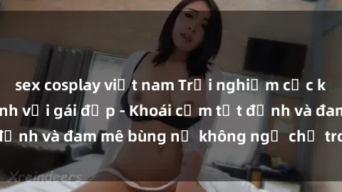 sex cosplay việt nam Trải nghiệm cực kỳ thú vị khi làm tình với gái đẹp - Khoái cảm tột đỉnh và đam mê bùng nổ không ngờ chỉ trong một đêm!