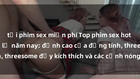 tải phim sex miễn phí Top phim sex hot nhất không thể bỏ lỡ năm nay: đỉnh cao của đồng tính, threesome đầy kích thích và các cảnh nóng đang gây sốt!