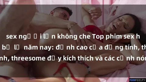 sex người lớn không che Top phim sex hot nhất không thể bỏ lỡ năm nay: đỉnh cao của đồng tính, threesome đầy kích thích và các cảnh nóng đang gây sốt!