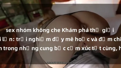 sex nhóm không che Khám phá thế giới mới với sex người lớn: trải nghiệm đầy mê hoặc và đắm chìm trong những cung bậc cảm xúc tột cùng, hứng khởi và cuốn hút.