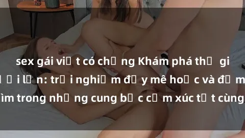 sex gái việt có chồng Khám phá thế giới mới với sex người lớn: trải nghiệm đầy mê hoặc và đắm chìm trong những cung bậc cảm xúc tột cùng, hứng khởi và cuốn hút.