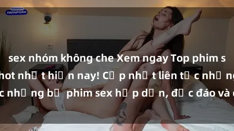 sex nhóm không che Xem ngay Top phim sex mới nhất đang hot nhất hiện nay! Cập nhật liên tục những bộ phim sex hấp dẫn, độc đáo và đầy kích thích.