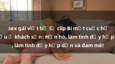 sex gái việt bị lộ clip Bí mật cuộc hẹn gái Việt lần đầu ở khách sạn: Hẹn hò, làm tình đầy hấp dẫn và đam mê!