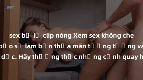 sex bị lộ clip nóng Xem sex không che HD miễn phí đảm bảo sẽ làm bạn thỏa mãn tưởng tượng và nhu cầu tình dục. Hãy thưởng thức những cảnh quay hấp dẫn và mãnh liệt ngay bây giờ!