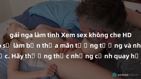 gái nga làm tình Xem sex không che HD miễn phí đảm bảo sẽ làm bạn thỏa mãn tưởng tượng và nhu cầu tình dục. Hãy thưởng thức những cảnh quay hấp dẫn và mãnh liệt ngay bây giờ!