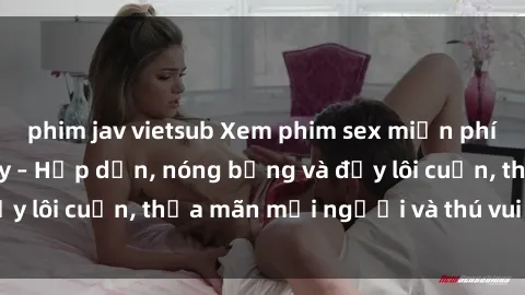 phim jav vietsub Xem phim sex miễn phí online ngay tại đây – Hấp dẫn, nóng bỏng và đầy lôi cuốn, thỏa mãn mọi người và thú vui của bạn!