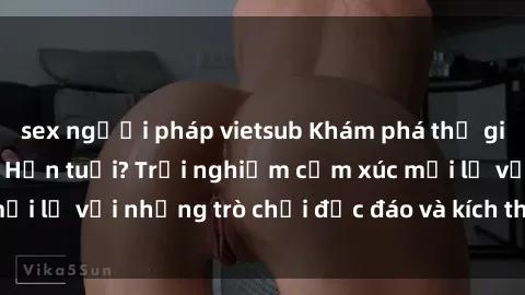 sex người pháp vietsub Khám phá thế giới sex trực tuyến: Hơn tuổi? Trải nghiệm cảm xúc mới lạ với những trò chơi độc đáo và kích thích người lớn