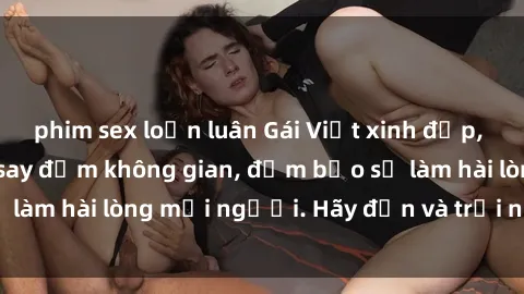 phim sex loạn luân Gái Việt xinh đẹp, nồng nàn làm tình say đắm không gian, đảm bảo sẽ làm hài lòng mọi người. Hãy đến và trải nghiệm ngay!