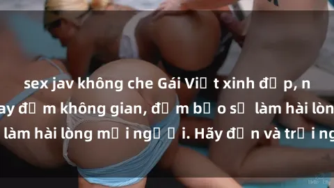 sex jav không che Gái Việt xinh đẹp, nồng nàn làm tình say đắm không gian, đảm bảo sẽ làm hài lòng mọi người. Hãy đến và trải nghiệm ngay!