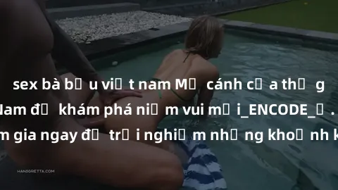 sex bà bầu việt nam Mở cánh cửa thế giới sex MILF Việt Nam để khám phá niềm vui mới_ENCODE_. Hãy tham gia ngay để trải nghiệm những khoảnh khắc đầy kích thích và đam mê.