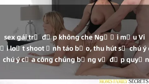 sex gái trẻ đẹp không che Người mẫu Việt Nam gây sốt với loạt shoot ảnh táo bạo, thu hút sự chú ý của công chúng bằng vẻ đẹp quyến rũ và gợi cảm.