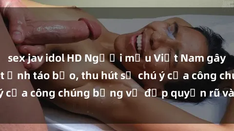 sex jav idol HD Người mẫu Việt Nam gây sốt với loạt shoot ảnh táo bạo, thu hút sự chú ý của công chúng bằng vẻ đẹp quyến rũ và gợi cảm.