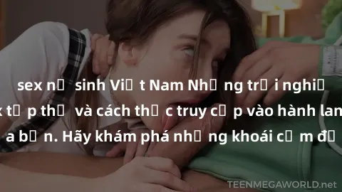 sex nữ sinh Việt Nam Những trải nghiệm mới lạ với sex tập thể và cách thức truy cập vào hành lang đam mê của bạn. Hãy khám phá những khoái cảm đầy kích thích với tập thể hấp dẫn!
