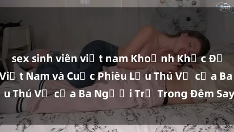 sex sinh viên việt nam Khoảnh Khắc Đầy Kịch Tính: Sex  Việt Nam và Cuộc Phiêu Lưu Thú Vị của Ba Người Trẻ Trong Đêm Say Đắm