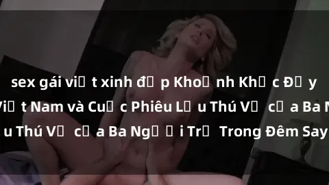 sex gái việt xinh đẹp Khoảnh Khắc Đầy Kịch Tính: Sex  Việt Nam và Cuộc Phiêu Lưu Thú Vị của Ba Người Trẻ Trong Đêm Say Đắm