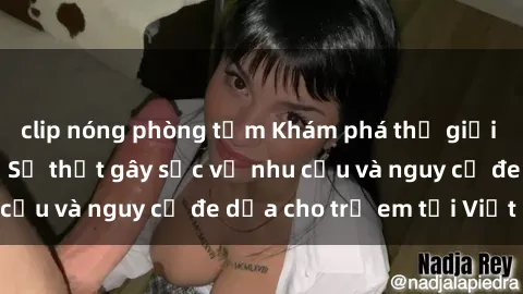 clip nóng phòng tắm Khám phá thế giới sex loli Việt Nam: Sự thật gây sốc về nhu cầu và nguy cơ đe dọa cho trẻ em tại Việt Nam