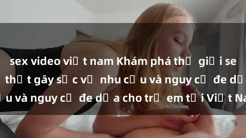 sex video việt nam Khám phá thế giới sex loli Việt Nam: Sự thật gây sốc về nhu cầu và nguy cơ đe dọa cho trẻ em tại Việt Nam