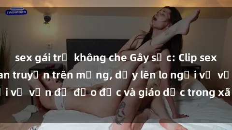 sex gái trẻ không che Gây sốc: Clip sex mẹ con Việt Nam lan truyền trên mạng, dấy lên lo ngại về vấn đề đạo đức và giáo dục trong xã hội hiện nay.