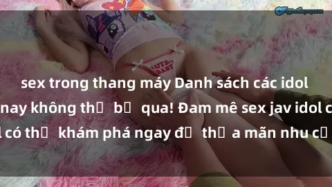 sex trong thang máy Danh sách các idol JAV hot nhất hiện nay không thể bỏ qua! Đam mê sex jav idol có thể khám phá ngay để thỏa mãn nhu cầu giải trí của mình!